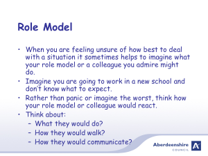 Role Model when you are feeling unsure of how best to deal with a situation it sometimes helps to imagine what your role model or a colleague you admire might do. Imagine you are going to work in a new school and dont know what to expect. Rather than panic or imagine the worst, think how your role model or colleague would react. Think about: what they would do? How they would walk? How they would communicate?
