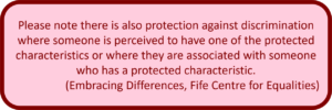 Please note there is also protection against discrimination where someone is perceived to have one of the protected characteristics or where they are associated with someone who has a protected characteristic. (Embracing Differences, Fife Centre for Equalities)