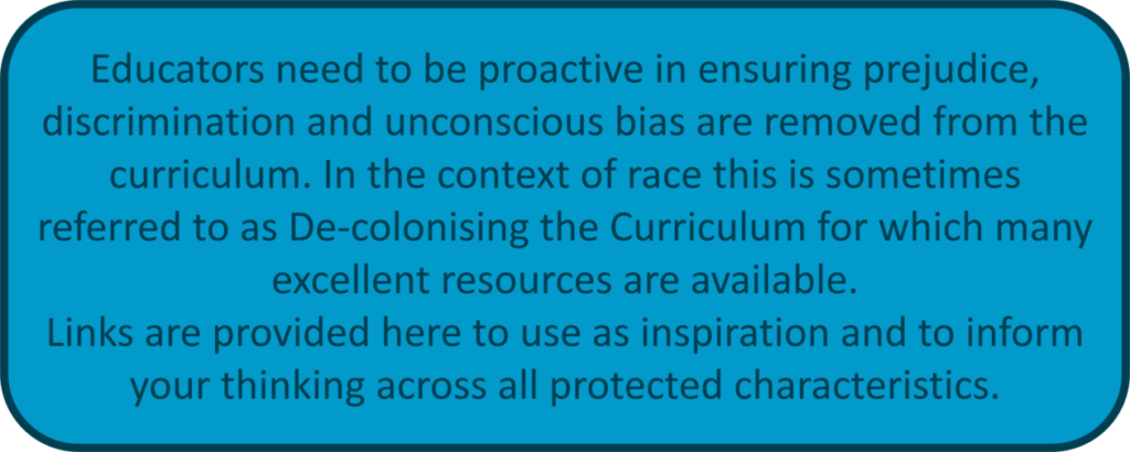 Educators need to be proactive in ensuring prejudice, discrimination and unconscious bias are removed from the curriculum. In the context of race this is sometimes referred to as De-colonising the Curriculum for which many excellent resources are available. Links are provided here to use as inspiration and to inform your thinking across all protected characteristics.