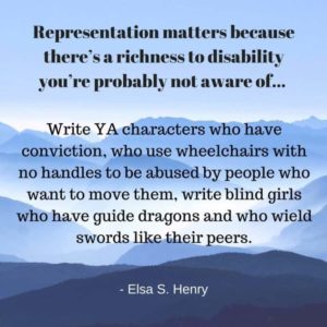 Representation matters because there's a richness to disability you're probably not aware of... Write YA characters who have conviction, who use wheelchairs with no handles to be abused by people who want to move them, write blind girls who have guide dragons and who wield a sword like their peers. - Elsa S. Henry