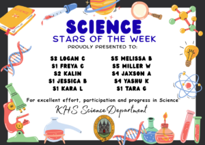 SCIENCE STARS OF THE WEEK PROUDLY PRESENTED TO: ⭐ S3 Logan C
⭐ S1 Freya C
⭐ S2 Kalin
⭐ S1 Jessica B
⭐ S1 Kara L
⭐ S5 Melissa B
⭐ S5 Miller W
⭐ S4 Jaxson A
⭐ S4 Yashu K
⭐ S1 Tara G. For excellent effort, participation and progress in Science. KHS Science Department.