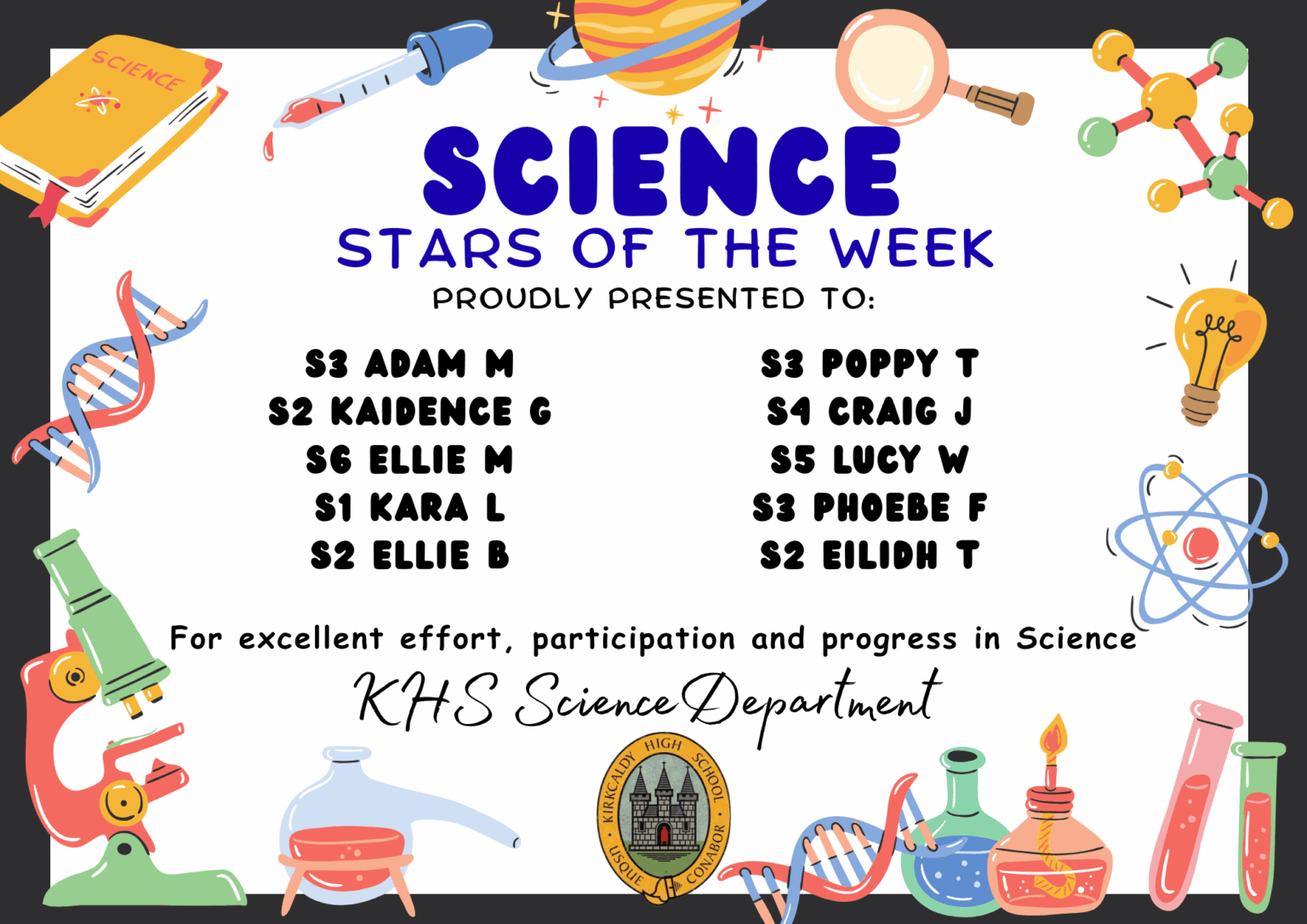 SCIENCE STARS OF THE WEEK PROUDLY PRESENTED TO: ⭐ S3 Adam Ma ⭐ S2 Kaidence G ⭐ S6 Ellie M ⭐ S1 Kara L ⭐ S2 Ellie B ⭐ S3 Poppy T ⭐ S4 Craig J ⭐ S5 Lucy W ⭐ S3 Phoebe F ⭐ S2 Eilidh T For excellent effort, participation and progress in Science. KHS Science Department.
