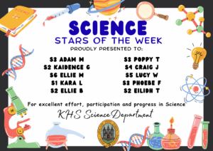 SCIENCE STARS OF THE WEEK PROUDLY PRESENTED TO: ⭐ S3 Adam Ma
⭐ S2 Kaidence G
⭐ S6 Ellie M
⭐ S1 Kara L
⭐ S2 Ellie B
⭐ S3 Poppy T
⭐ S4 Craig J
⭐ S5 Lucy W
⭐ S3 Phoebe F
⭐ S2 Eilidh T For excellent effort, participation and progress in Science. KHS Science Department.