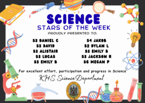 SCIENCE STARS OF THE WEEK PROUDLY PRESENTED TO: 
⭐ S3 Daniel C
⭐ S3 David
⭐ S3 Alistair
⭐ S3 Lucas
⭐ S3 Emily B
⭐ S4 Jakob
⭐ S2 Dylan L
⭐ S3 Emily B
⭐ S3 Jackson R
⭐ S6 Megan P
 For excellent effort, participation and progress in Science. KHS Science Department.