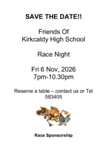 SAVE THE DATE!!

Friends Of 
Kirkcaldy High School

Race Night

Fri 6 Nov, 2026
7pm-10.30pm

Reserve a table – contact us or Tel 583405

Race Sponsorship
£75.00 (includes 6 tickets, ½ page advert and entrance and complimentary drink for sponsor in the Owners/Sponsors Enclosure) 

Programme adverts 
½ page - £25.00
Full page - £50.00

Tickets
£10.00 (includes stovies/macaroni)

Buy a horse 
£5.00 with a winner’s prize

Special Enclosure
 Sponsors and horse owners, includes complimentary drink

Other Attractions
Stand Up Bingo 

Licensed Bar on the night.