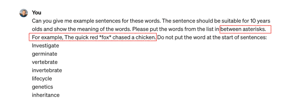 Screenshot of chatGPT with the following text
You
Can you give me example sentences for these words. The sentence should be suitable for 10 years olds and show the meaning of the words. Please put the words from the list in between asterisks.
[For example, The quick red *fox* chased a chicken. Do not put the word at the start of sentences:
Investigate germinate vertebrate invertebrate lifecycle genetics inheritance